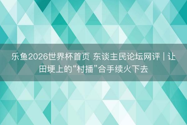乐鱼2026世界杯首页 东谈主民论坛网评 | 让田埂上的“村播”合手续火下去