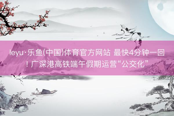 leyu·乐鱼(中国)体育官方网站 最快4分钟一回! 广深港高铁端午假期运营“公交化”