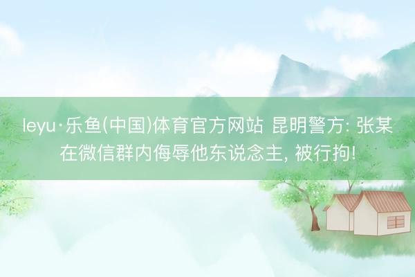 leyu·乐鱼(中国)体育官方网站 昆明警方: 张某在微信群内侮辱他东说念主, 被行拘!