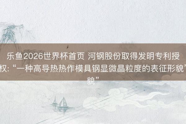 乐鱼2026世界杯首页 河钢股份取得发明专利授权: “一种高导热热作模具钢显微晶粒度的表征形貌”