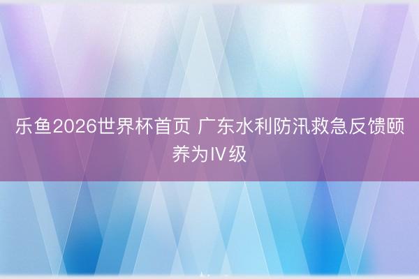 乐鱼2026世界杯首页 广东水利防汛救急反馈颐养为Ⅳ级