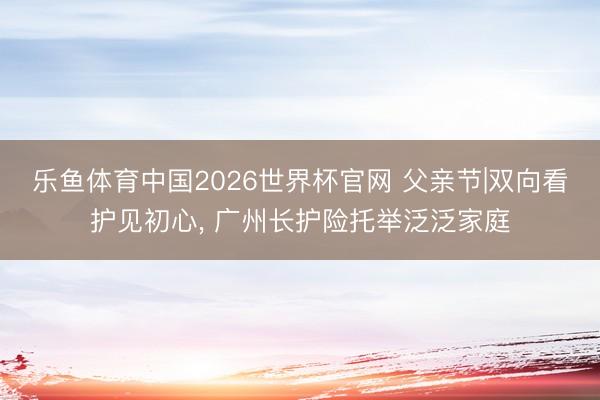 乐鱼体育中国2026世界杯官网 父亲节|双向看护见初心, 广州长护险托举泛泛家庭